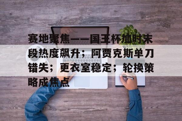 爱游戏充值-包含赛地聚焦——国王杯加时末段热度飙升；阿贾克斯单刀错失；更衣室稳定；轮换策略成焦点的词条