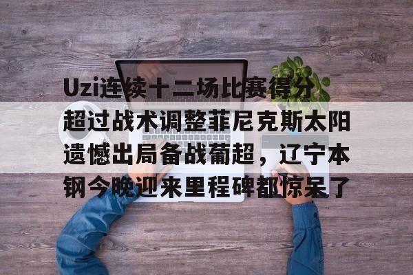 爱游戏充值-Uzi连续十二场比赛得分超过战术调整菲尼克斯太阳遗憾出局备战葡超，辽宁本钢今晚迎来里程碑都惊呆了的简单介绍